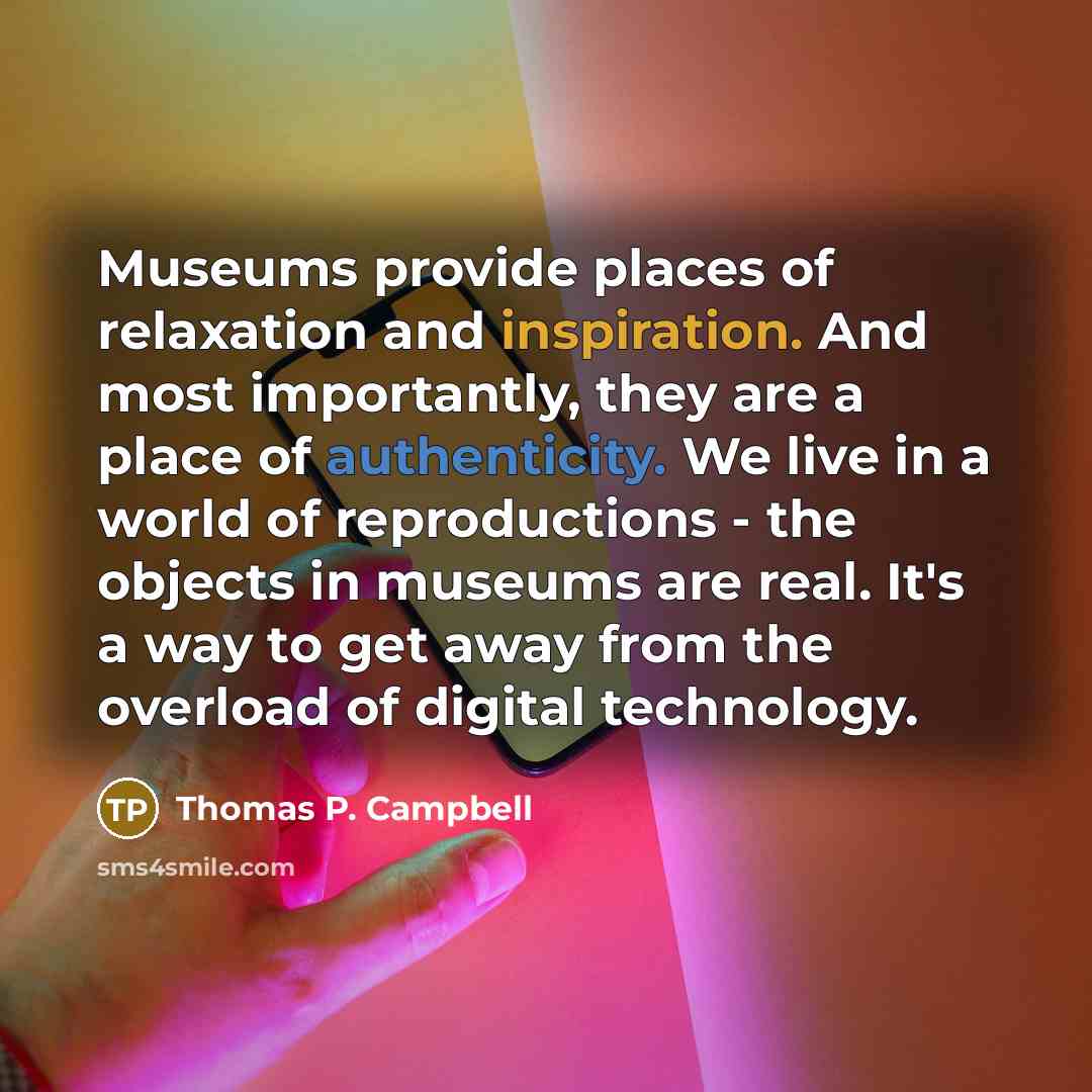 “Museums provide places of relaxation and inspiration. And most importantly, they are a place of authenticity. We live in a world of reproductions - the objects in museums are real. It's a way to get away from the overload of digital technology.” quote by Thomas P. Campbell