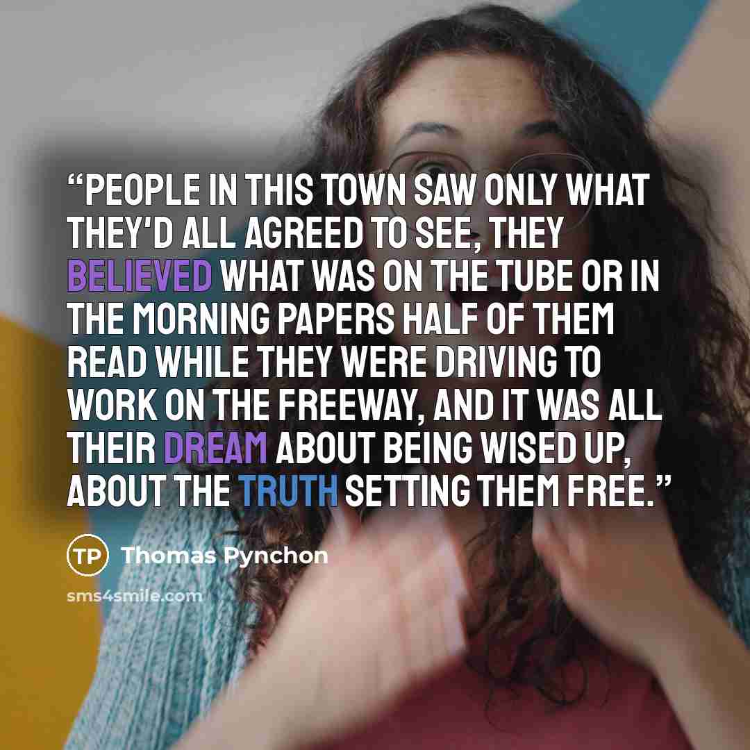 “People in this town saw only what they'd all agreed to see, they believed what was on the tube or in the morning papers half of them read while they were driving to work on the freeway, and it was all their dream about being wised up, about the truth setting them free.” quote by Thomas Pynchon