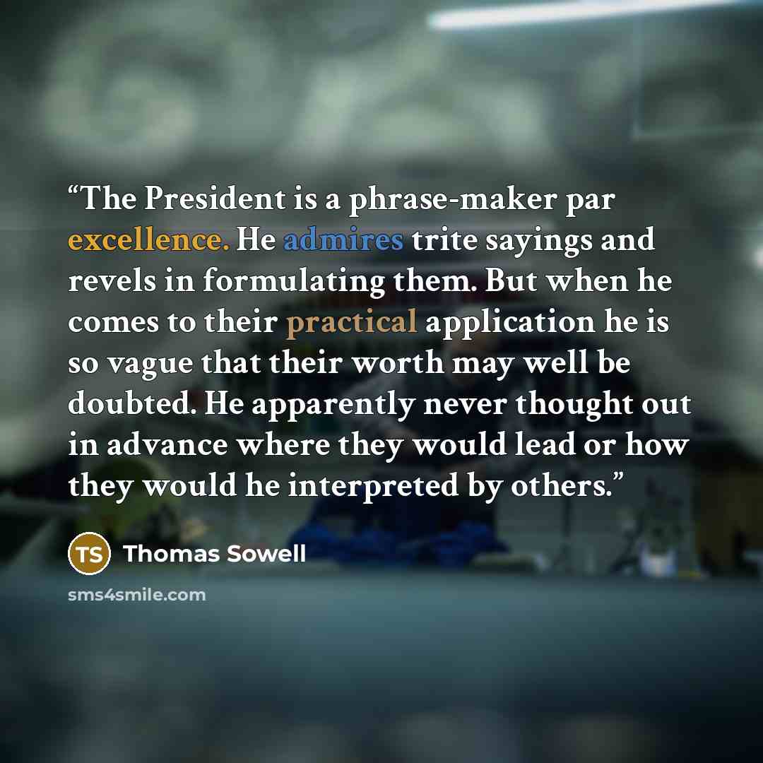 “The President is a phrase-maker par excellence. He admires trite sayings and revels in formulating them. But when he comes to their practical application he is so vague that their worth may well be doubted. He apparently never thought out in advance where they would lead or how they would he…” quote by Thomas Sowell