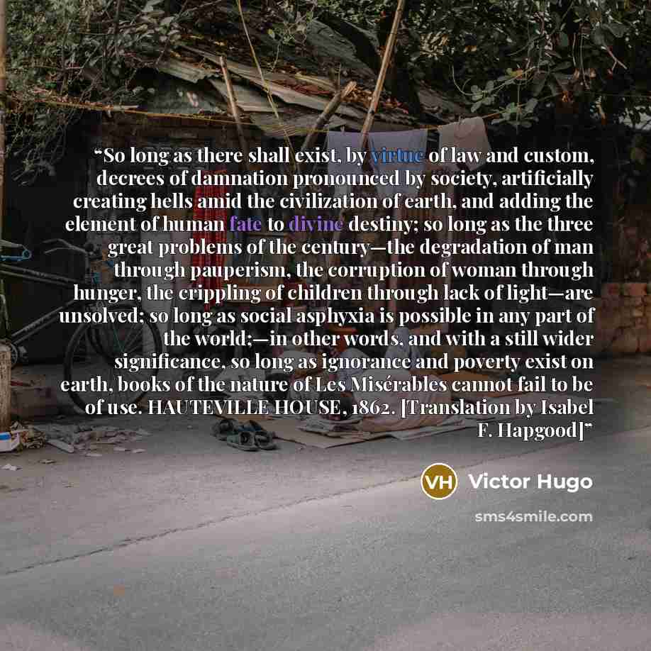 “So long as there shall exist, by virtue of law and custom, decrees of damnation pronounced by society, artificially creating hells amid the civilization of earth, and adding the element of human fate to divine destiny; so long as the three great problems of the century—the degradation of man…” quote by Victor Hugo