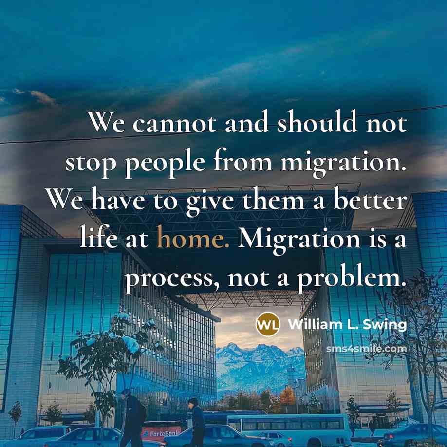 “We cannot and should not stop people from migration. We have to give them a better life at home. Migration is a process, not a problem.” quote by William L. Swing