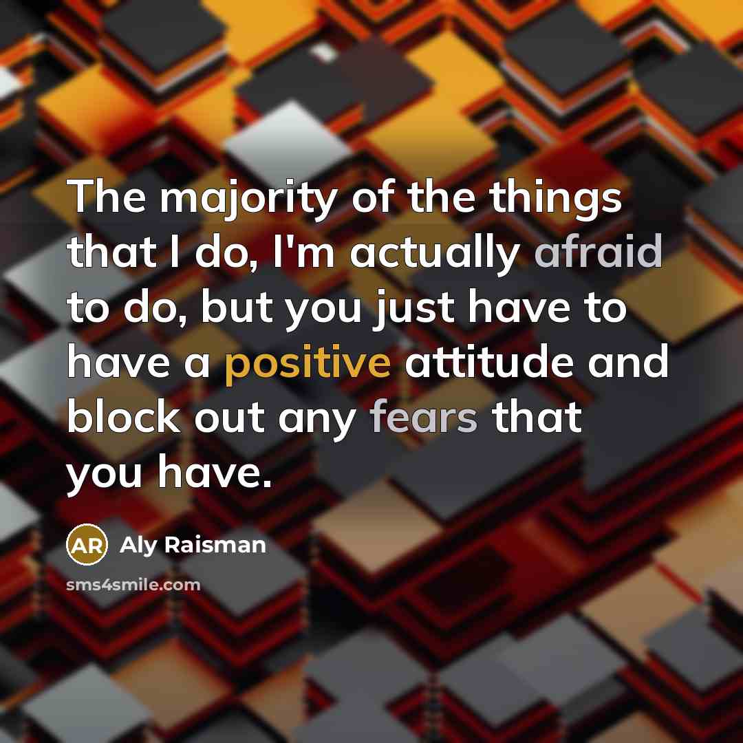 “The majority of the things that I do, I'm actually afraid to do, but you just have to have a positive attitude and block out any fears that you have.” quote by Aly Raisman