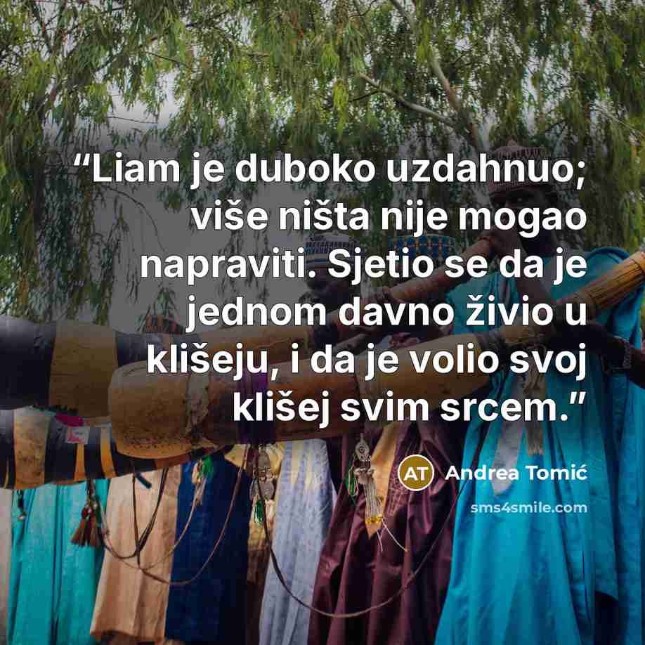 “Liam je duboko uzdahnuo; više ništa nije mogao napraviti. Sjetio se da je jednom davno živio u klišeju, i da je volio svoj klišej svim srcem.” quote by Andrea Tomić