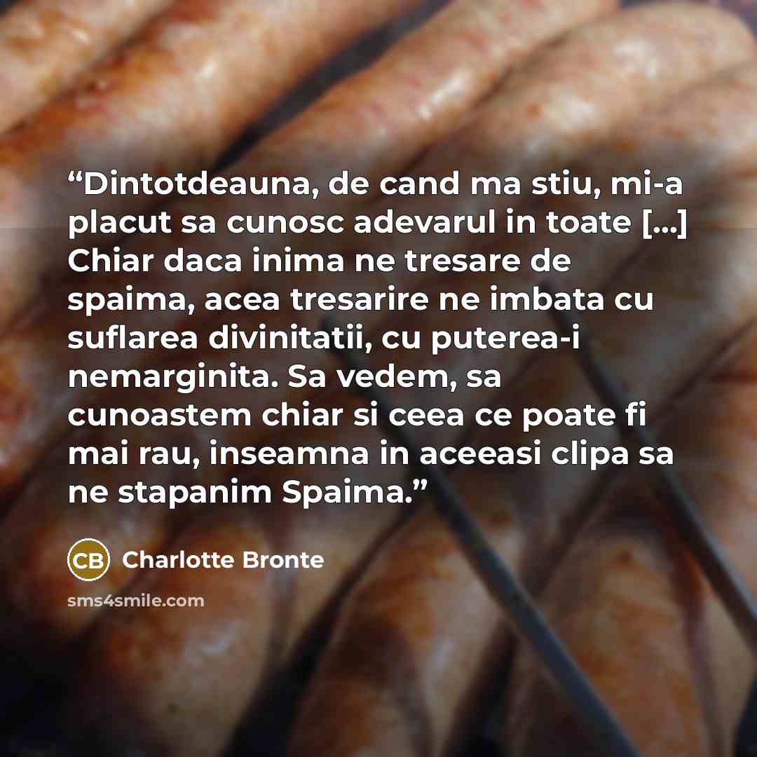 “Dintotdeauna, de cand ma stiu, mi-a placut sa cunosc adevarul in toate [...] Chiar daca inima ne tresare de spaima, acea tresarire ne imbata cu suflarea divinitatii, cu puterea-i nemarginita. Sa vedem, sa cunoastem chiar si ceea ce poate fi mai rau, inseamna in aceeasi clipa sa ne stapanim Spaima.” quote by Charlotte Brontë