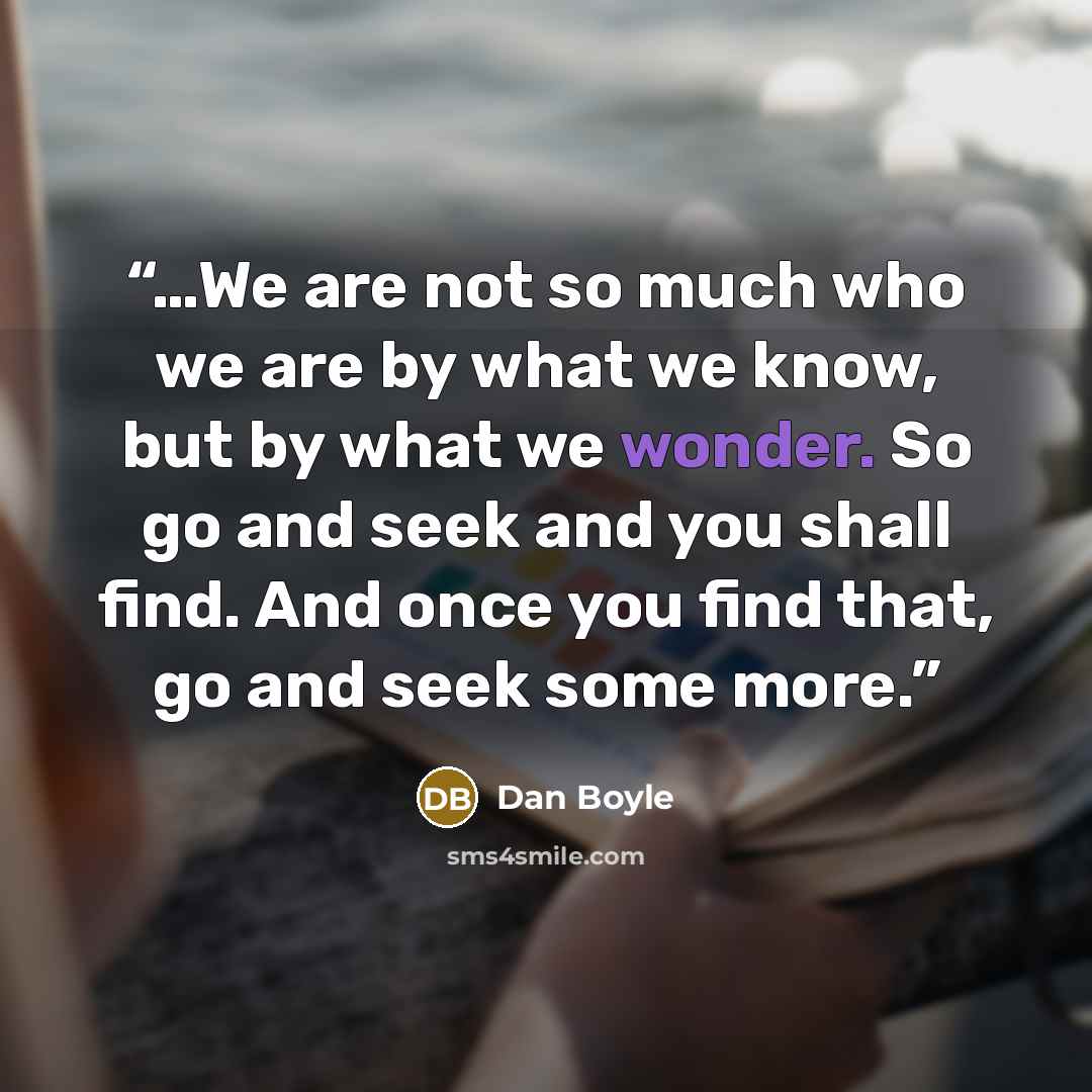 “…We are not so much who we are by what we know, but by what we wonder. So go and seek and you shall find. And once you find that, go and seek some more.” quote by Dan Boyle