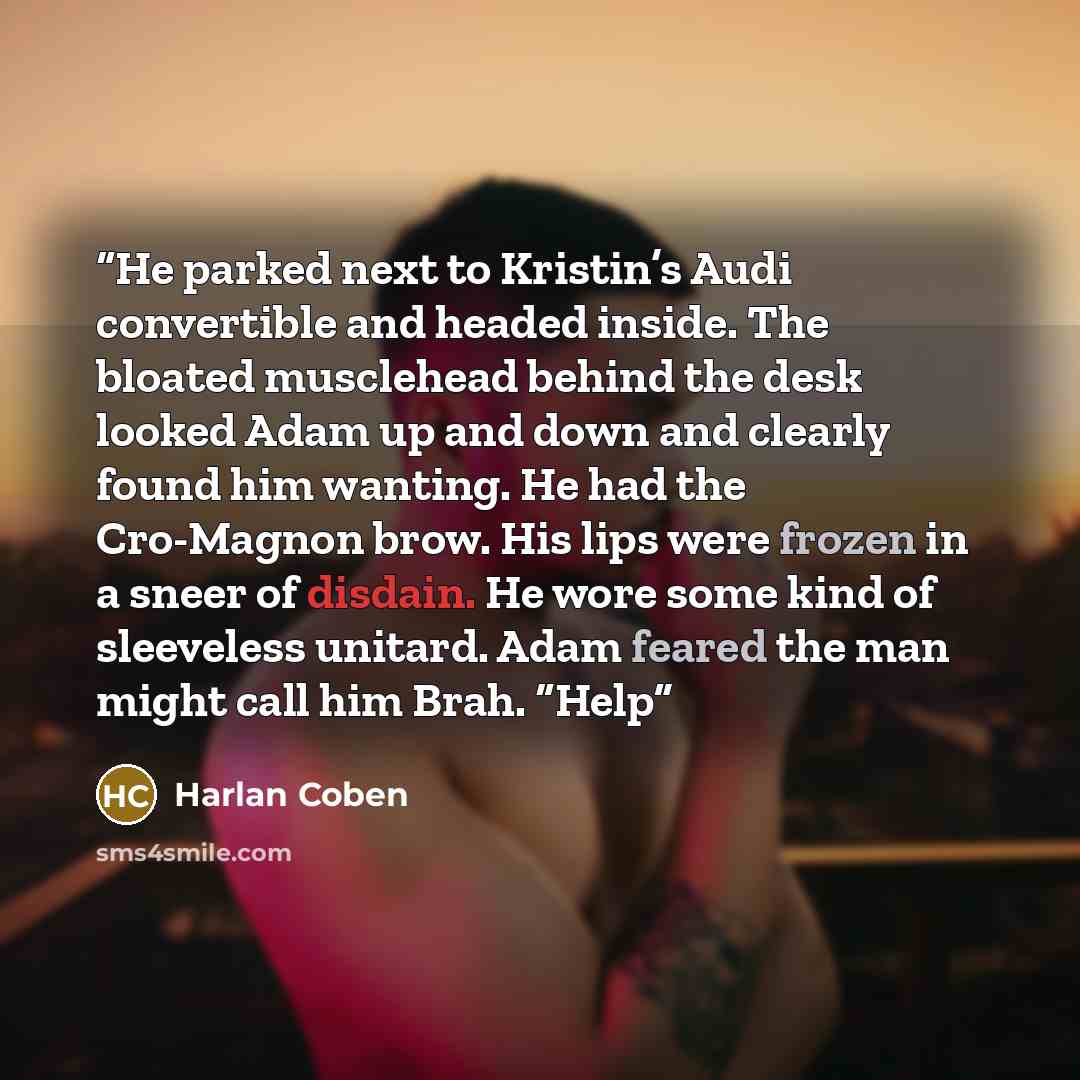 “He parked next to Kristin’s Audi convertible and headed inside. The bloated musclehead behind the desk looked Adam up and down and clearly found him wanting. He had the Cro-Magnon brow. His lips were frozen in a sneer of disdain. He wore some kind of sleeveless unitard. Adam feared the man might…” quote by Harlan Coben