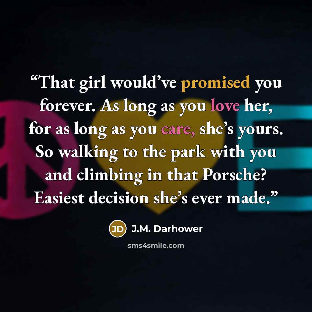 “That girl would’ve promised you forever. As long as you love her, for as long as you care, she’s yours. So walking to the park with you and climbing in that Porsche? Easiest decision she’s ever made.” quote by J.M. Darhower