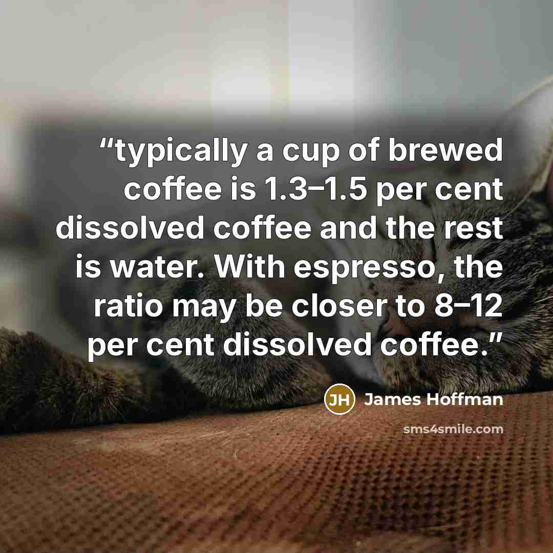 “typically a cup of brewed coffee is 1.3–1.5 per cent dissolved coffee and the rest is water. With espresso, the ratio may be closer to 8–12 per cent dissolved coffee.” quote by James Hoffman