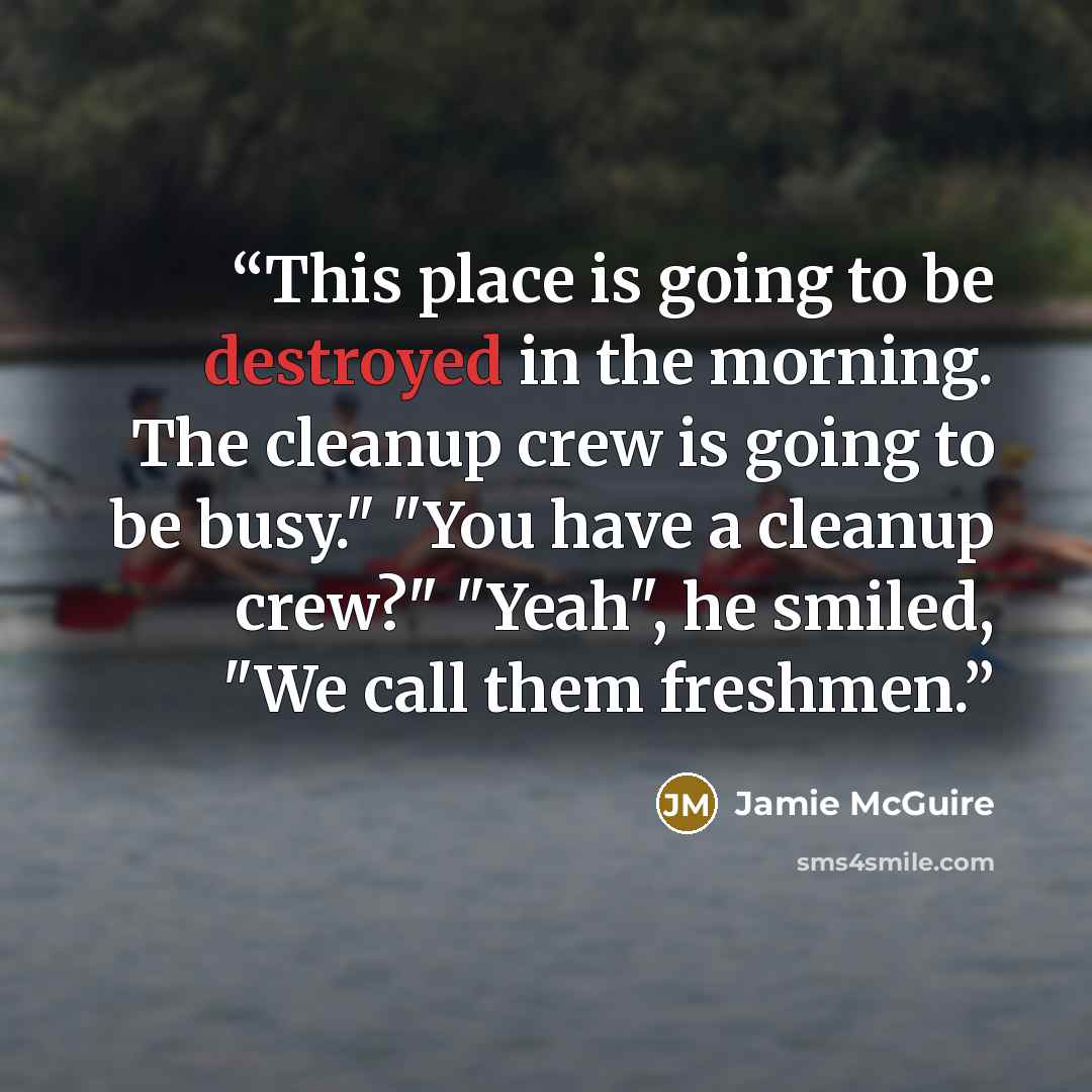 “This place is going to be destroyed in the morning. The cleanup crew is going to be busy." "You have a cleanup crew?" "Yeah", he smiled, "We call them freshmen.” quote by Jamie McGuire
