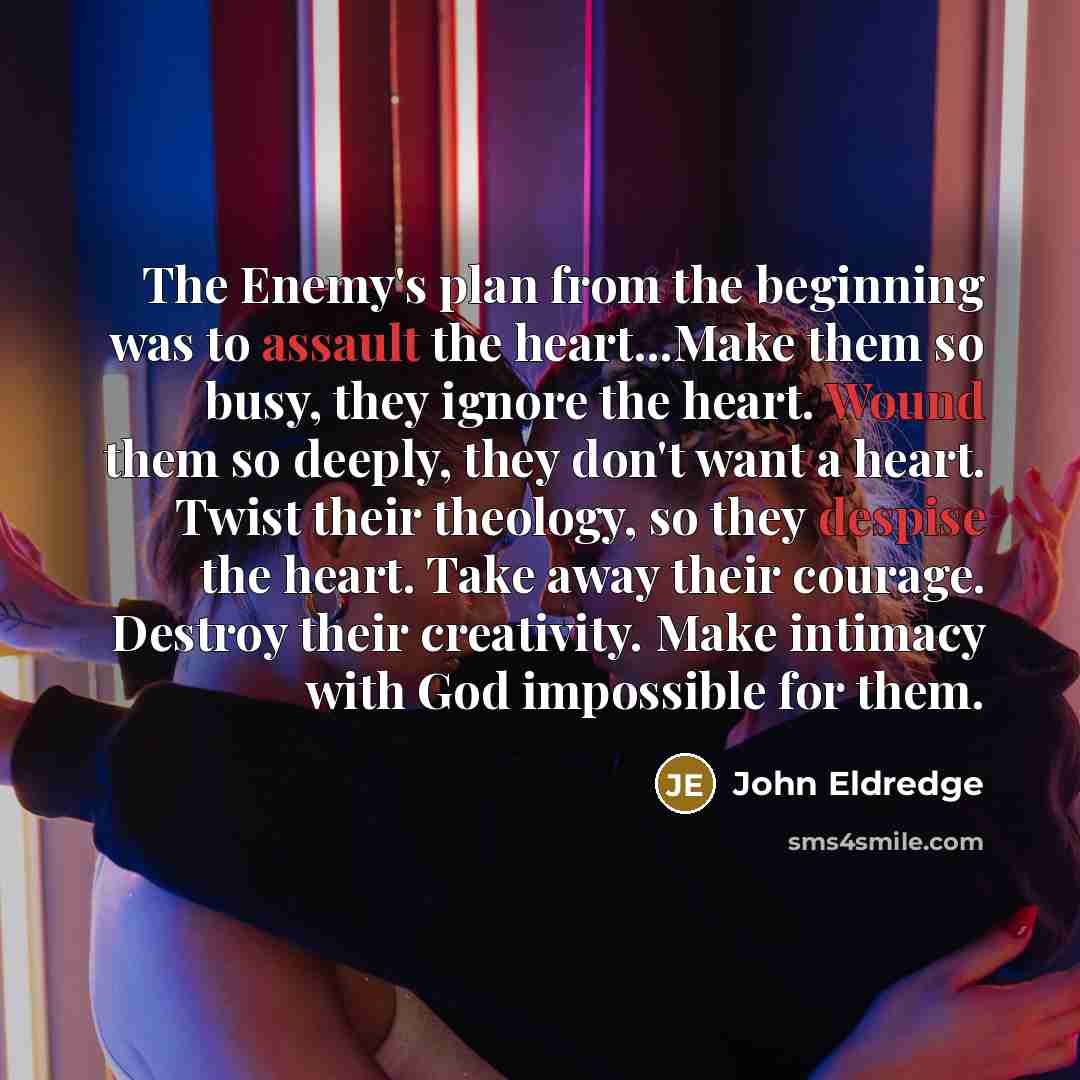 “The Enemy's plan from the beginning was to assault the heart...Make them so busy, they ignore the heart. Wound them so deeply, they don't want a heart. Twist their theology, so they despise the heart. Take away their courage. Destroy their creativity. Make intimacy with God impossible for them.” quote by John Eldredge