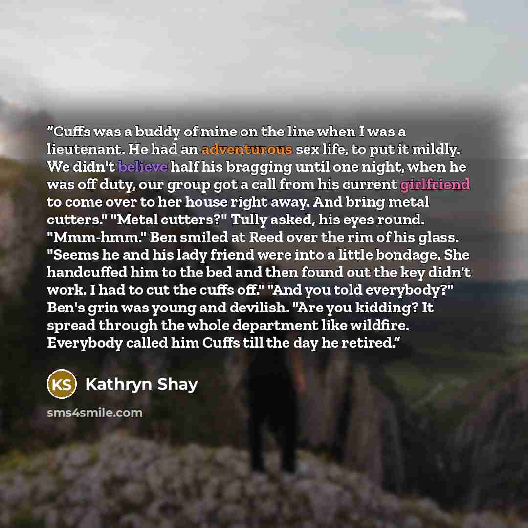 “Cuffs was a buddy of mine on the line when I was a lieutenant. He had an adventurous sex life, to put it mildly. We didn't believe half his bragging until one night, when he was off duty, our group got a call from his current girlfriend to come over to her house right away. And bring metal…” quote by Kathryn Shay