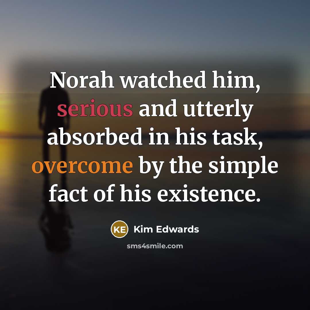 “Norah watched him, serious and utterly absorbed in his task, overcome by the simple fact of his existence.” quote by Kim Edwards