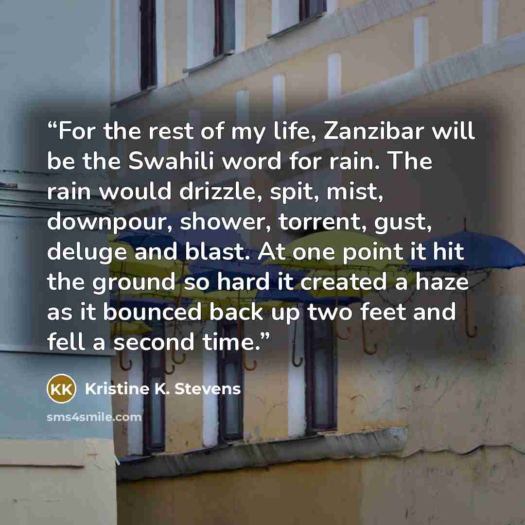 “For the rest of my life, Zanzibar will be the Swahili word for rain. The rain would drizzle, spit, mist, downpour, shower, torrent, gust, deluge and blast. At one point it hit the ground so hard it created a haze as it bounced back up two feet and fell a second time.” quote by Kristine K. Stevens