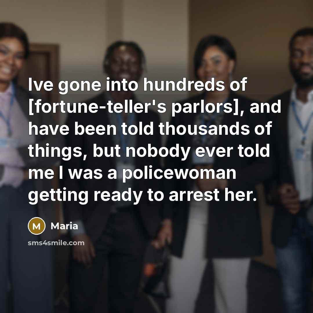 “Ive gone into hundreds of [fortune-teller's parlors], and have been told thousands of things, but nobody ever told me I was a policewoman getting ready to arrest her.” quote by Maria