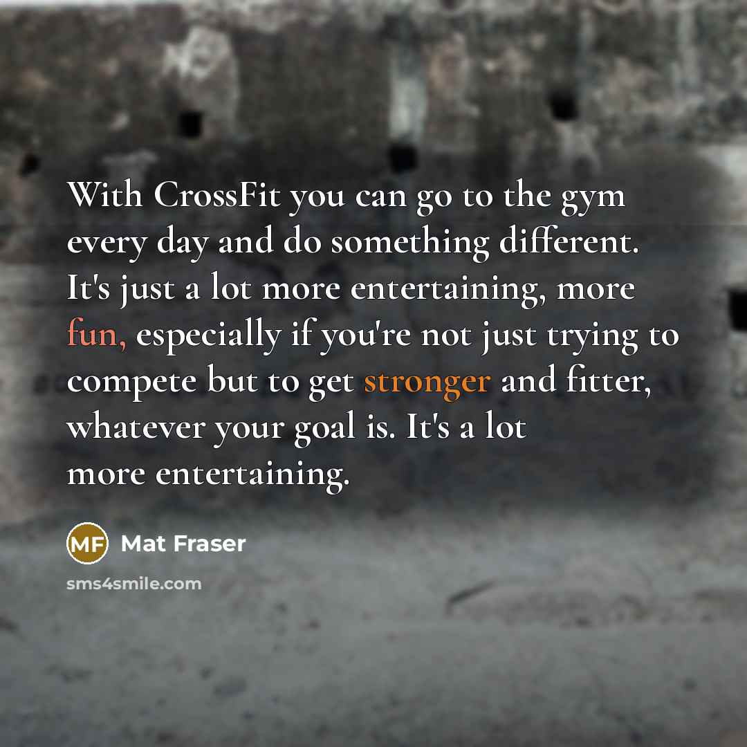 “With CrossFit you can go to the gym every day and do something different. It's just a lot more entertaining, more fun, especially if you're not just trying to compete but to get stronger and fitter, whatever your goal is. It's a lot more entertaining.” quote by Mat Fraser