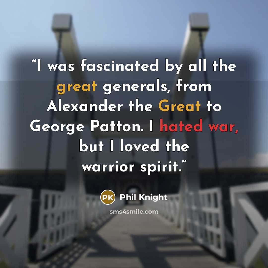 “I was fascinated by all the great generals, from Alexander the Great to George Patton. I hated war, but I loved the warrior spirit.” quote by Phil Knight