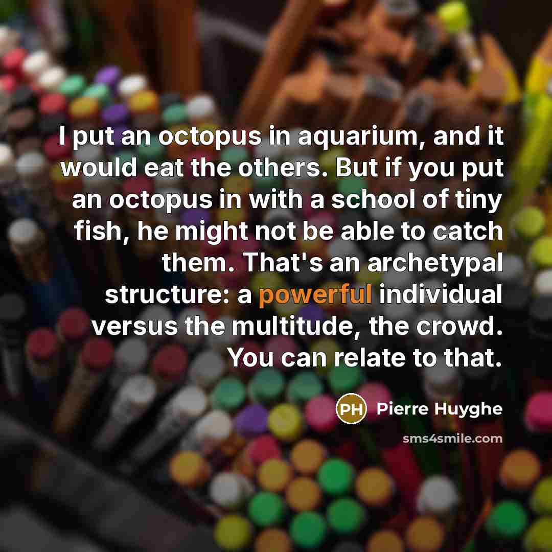 “I put an octopus in aquarium, and it would eat the others. But if you put an octopus in with a school of tiny fish, he might not be able to catch them. That's an archetypal structure: a powerful individual versus the multitude, the crowd. You can relate to that.” quote by Pierre Huyghe