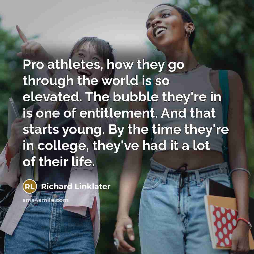 “Pro athletes, how they go through the world is so elevated. The bubble they're in is one of entitlement. And that starts young. By the time they're in college, they've had it a lot of their life.” quote by Richard Linklater