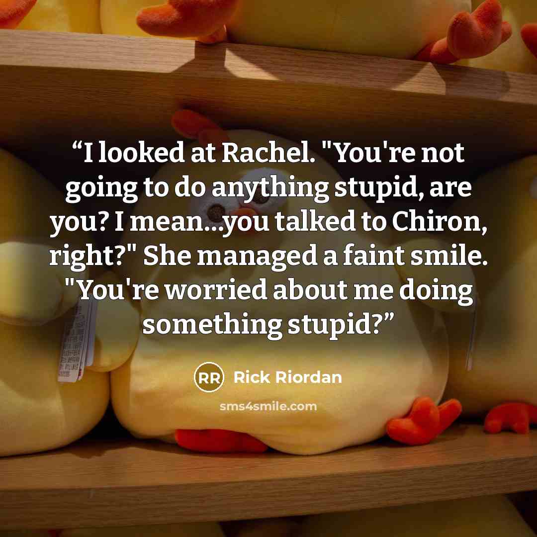 “I looked at Rachel. "You're not going to do anything stupid, are you? I mean…you talked to Chiron, right?" She managed a faint smile. "You're worried about me doing something stupid?” quote by Rick Riordan