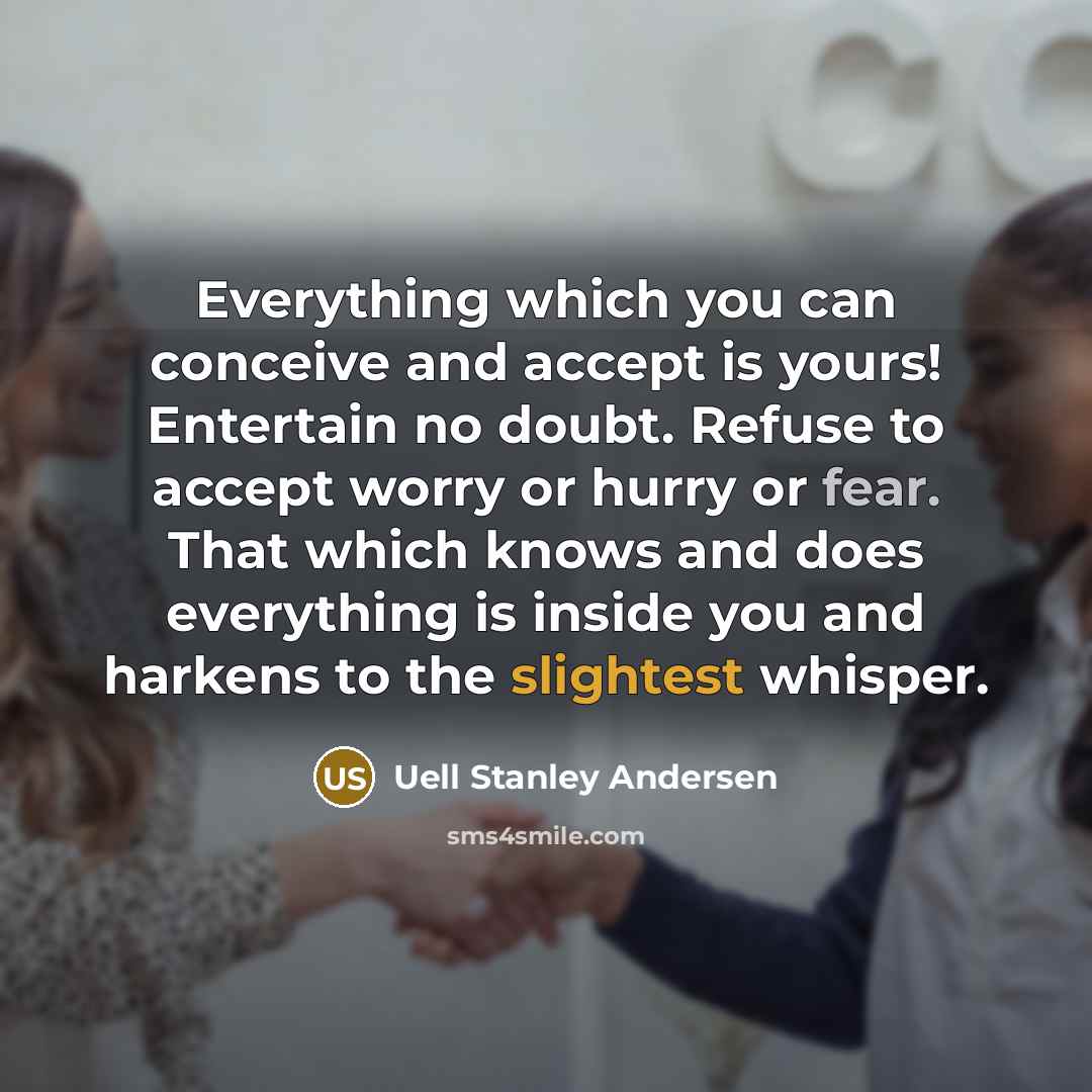 “Everything which you can conceive and accept is yours! Entertain no doubt. Refuse to accept worry or hurry or fear. That which knows and does everything is inside you and harkens to the slightest whisper.” quote by Uell Stanley Andersen