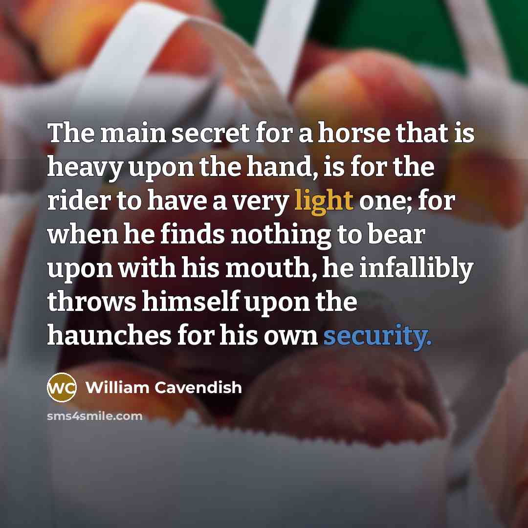 “The main secret for a horse that is heavy upon the hand, is for the rider to have a very light one; for when he finds nothing to bear upon with his mouth, he infallibly throws himself upon the haunches for his own security.” quote by William Cavendish