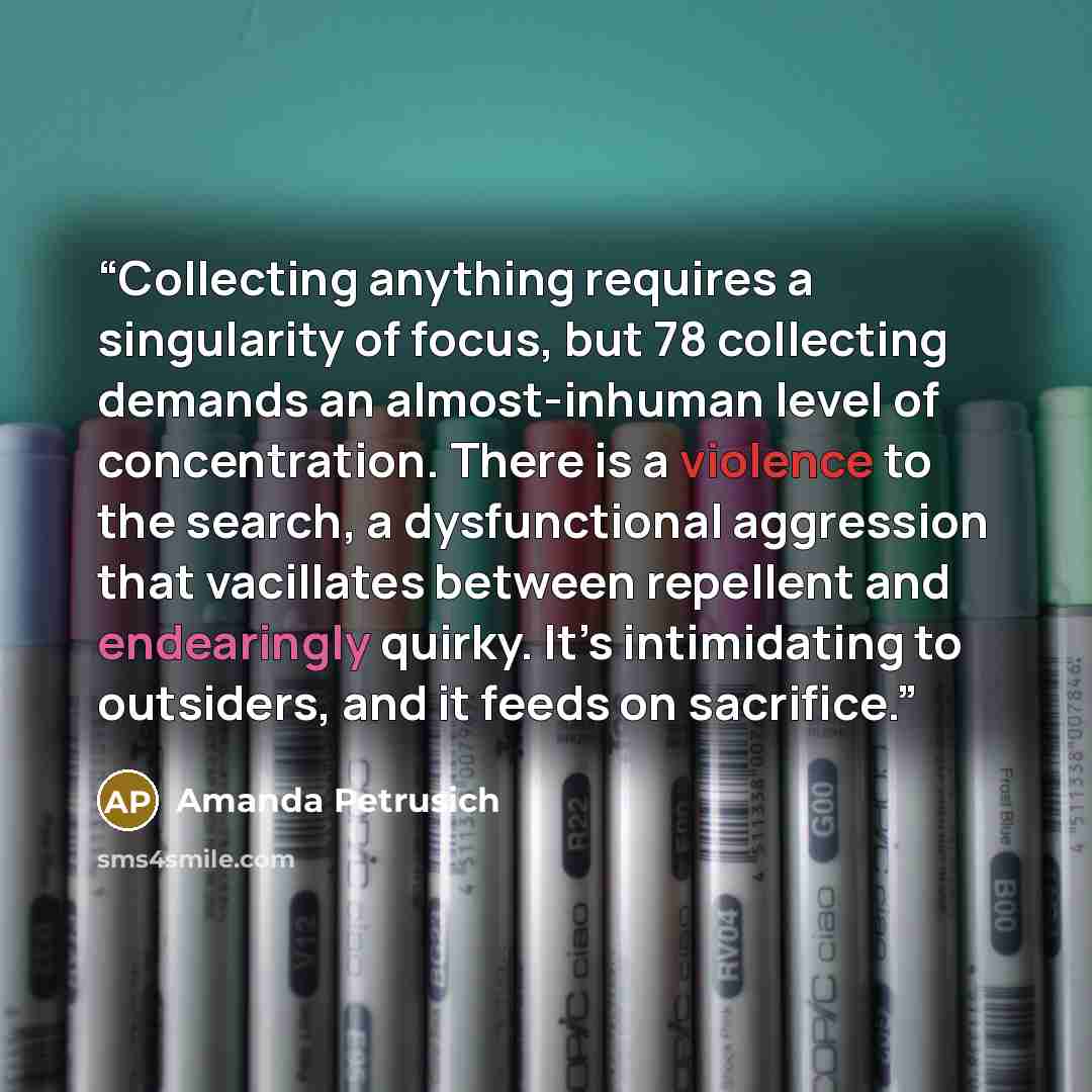 “Collecting anything requires a singularity of focus, but 78 collecting demands an almost-inhuman level of concentration. There is a violence to the search, a dysfunctional aggression that vacillates between repellent and endearingly quirky. It’s intimidating to outsiders, and it feeds on sacrifice.” quote by Amanda Petrusich