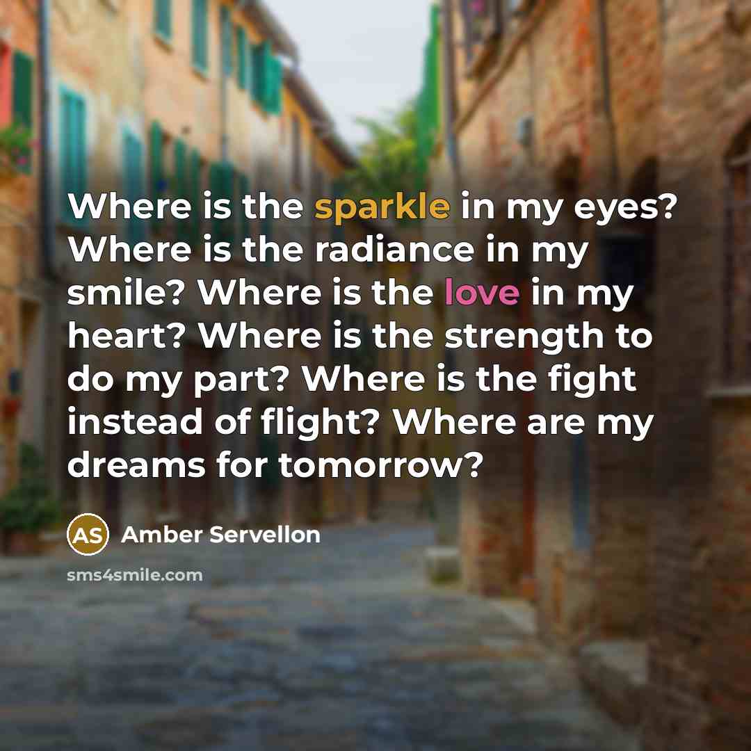 “Where is the sparkle in my eyes? Where is the radiance in my smile? Where is the love in my heart? Where is the strength to do my part? Where is the fight instead of flight? Where are my dreams for tomorrow?” quote by Amber Servellon
