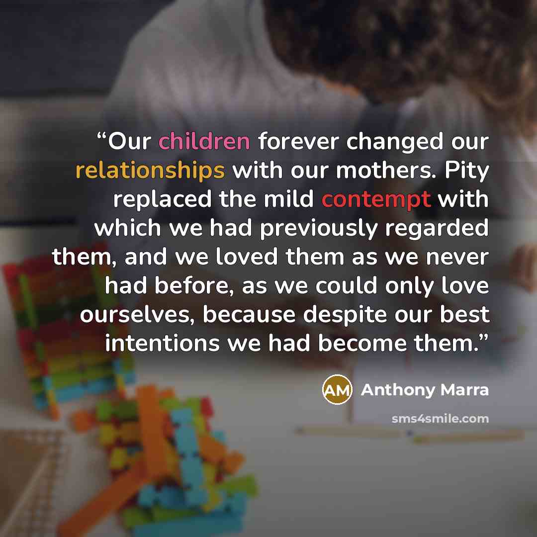 “Our children forever changed our relationships with our mothers. Pity replaced the mild contempt with which we had previously regarded them, and we loved them as we never had before, as we could only love ourselves, because despite our best intentions we had become them.” quote by Anthony Marra