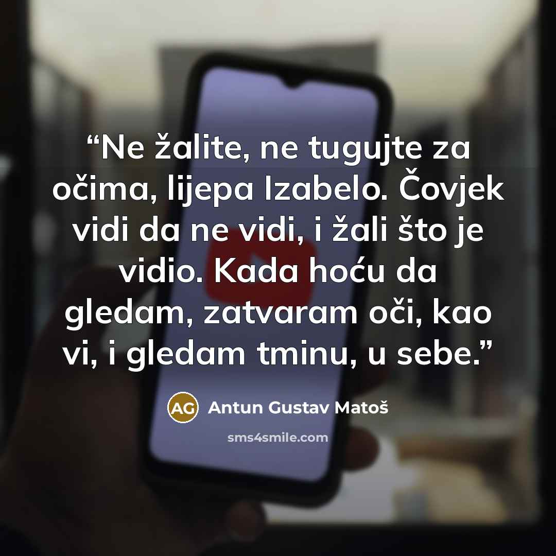 “Ne žalite, ne tugujte za očima, lijepa Izabelo. Čovjek vidi da ne vidi, i žali što je vidio. Kada hoću da gledam, zatvaram oči, kao vi, i gledam tminu, u sebe.” quote by Antun Gustav Matoš
