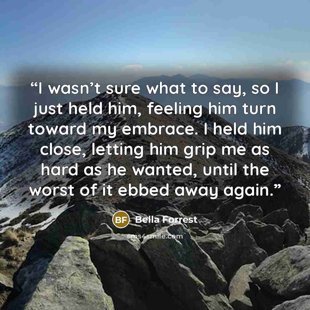 “I wasn’t sure what to say, so I just held him, feeling him turn toward my embrace. I held him close, letting him grip me as hard as he wanted, until the worst of it ebbed away again.” quote by Bella Forrest