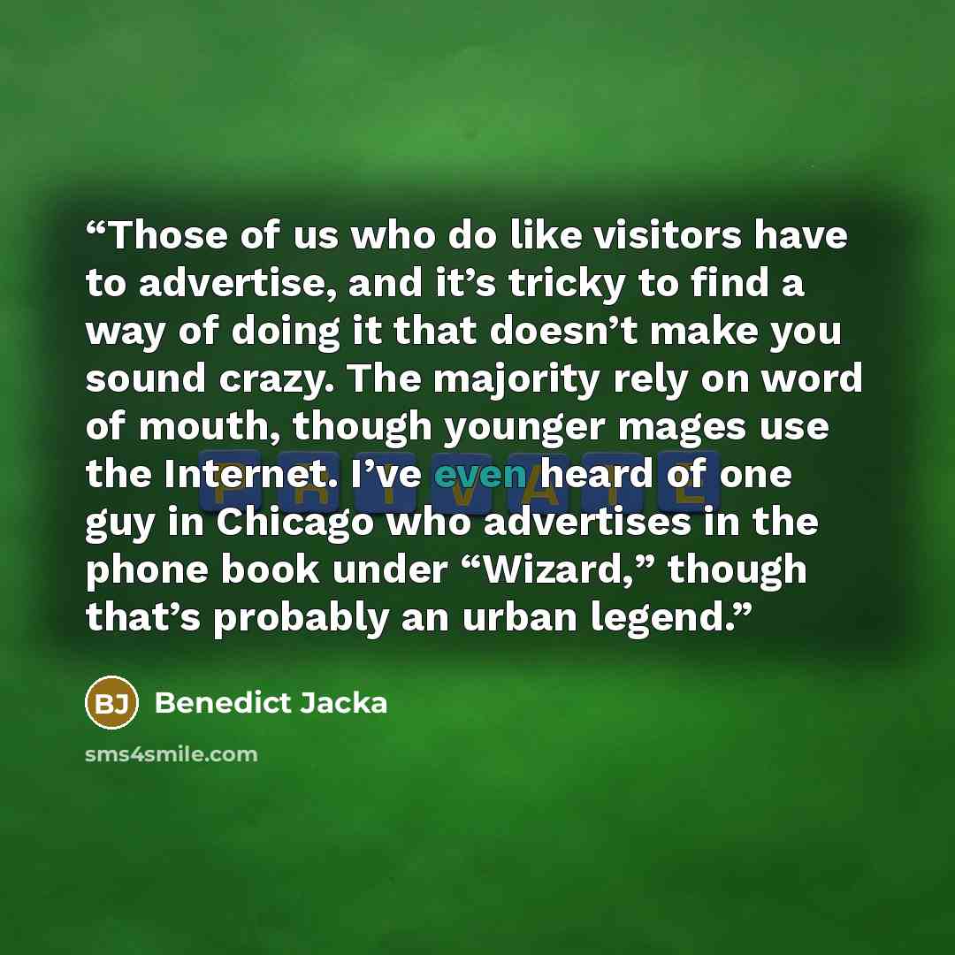 “Those of us who do like visitors have to advertise, and it’s tricky to find a way of doing it that doesn’t make you sound crazy. The majority rely on word of mouth, though younger mages use the Internet. I’ve even heard of one guy in Chicago who advertises in the phone book under “Wizard,” though…” quote by Benedict Jacka