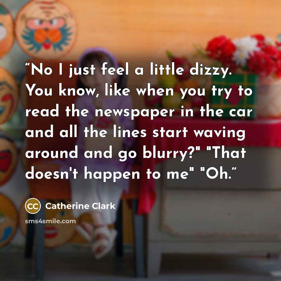 “No I just feel a little dizzy. You know, like when you try to read the newspaper in the car and all the lines start waving around and go blurry?" "That doesn't happen to me" "Oh.” quote by Catherine Clark