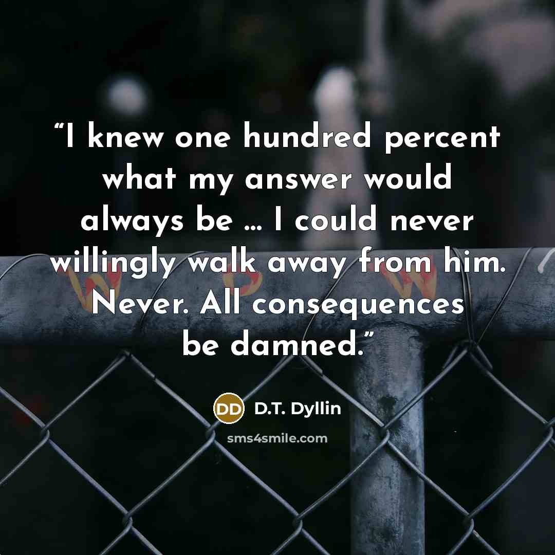 “I knew one hundred percent what my answer would always be … I could never willingly walk away from him. Never. All consequences be damned.” quote by D.T. Dyllin