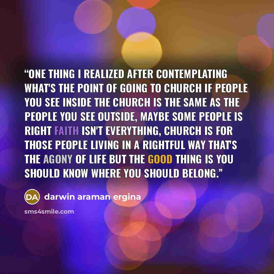 “One thing i realized after contemplating what's the point of going to church if people you see inside the church is the same as the people you see outside, maybe some people is right faith isn't everything, church is for those people living in a rightful way that's the agony of life but the good…” quote by darwin araman ergina