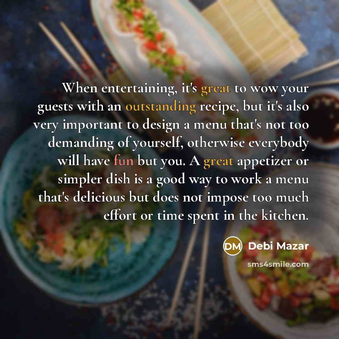 “When entertaining, it's great to wow your guests with an outstanding recipe, but it's also very important to design a menu that's not too demanding of yourself, otherwise everybody will have fun but you. A great appetizer or simpler dish is a good way to work a menu that's delicious but does not…” quote by Debi Mazar