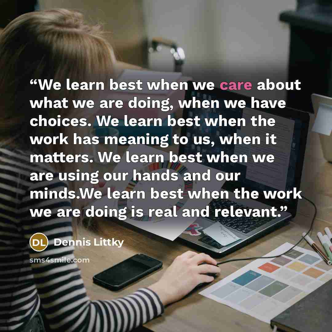 “We learn best when we care about what we are doing, when we have choices. We learn best when the work has meaning to us, when it matters. We learn best when we are using our hands and our minds.We learn best when the work we are doing is real and relevant.” quote by Dennis Littky