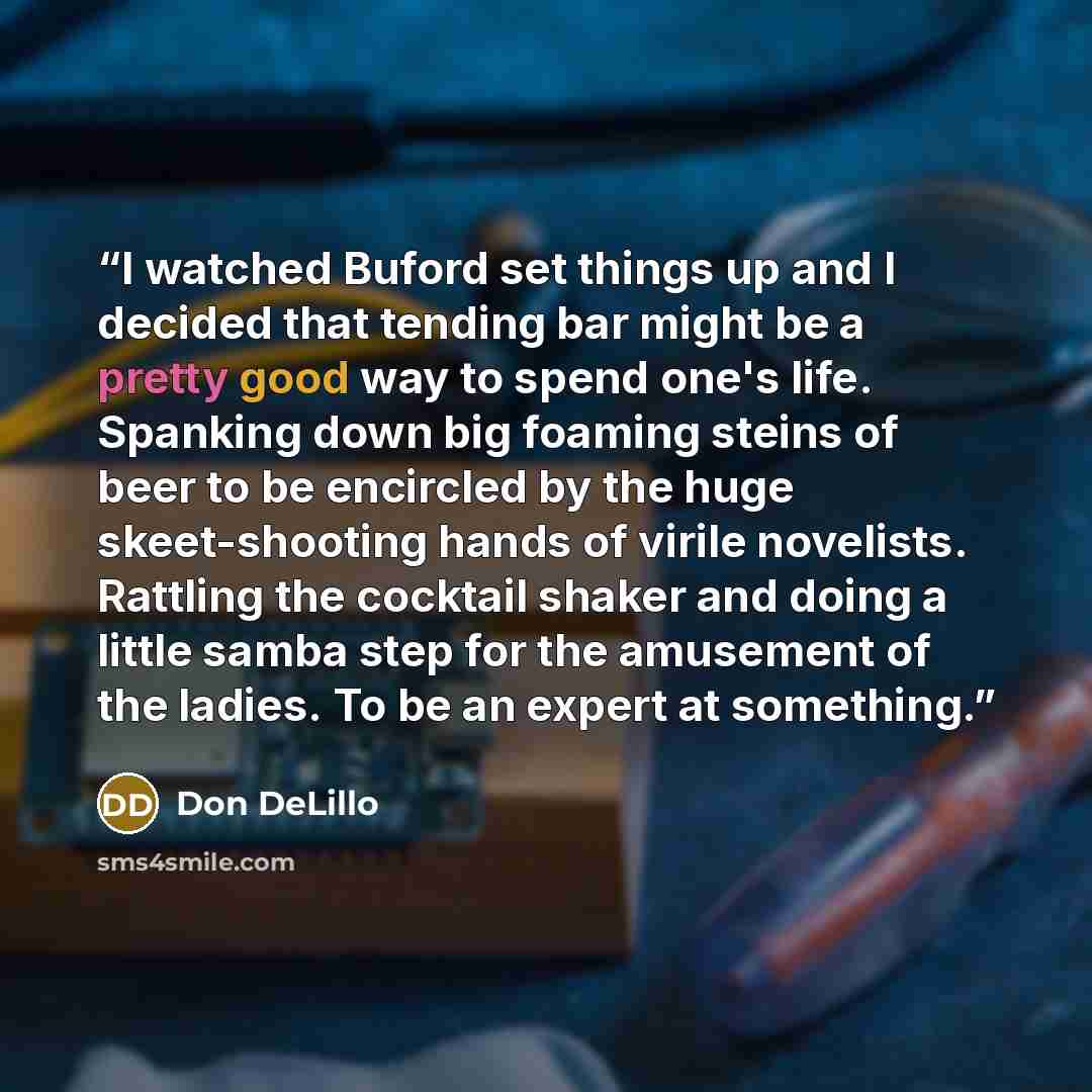 “I watched Buford set things up and I decided that tending bar might be a pretty good way to spend one's life. Spanking down big foaming steins of beer to be encircled by the huge skeet-shooting hands of virile novelists. Rattling the cocktail shaker and doing a little samba step for the amusement…” quote by Don DeLillo