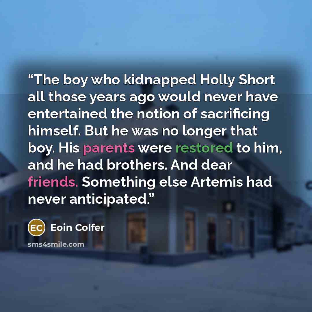 “The boy who kidnapped Holly Short all those years ago would never have entertained the notion of sacrificing himself. But he was no longer that boy. His parents were restored to him, and he had brothers. And dear friends. Something else Artemis had never anticipated.” quote by Eoin Colfer