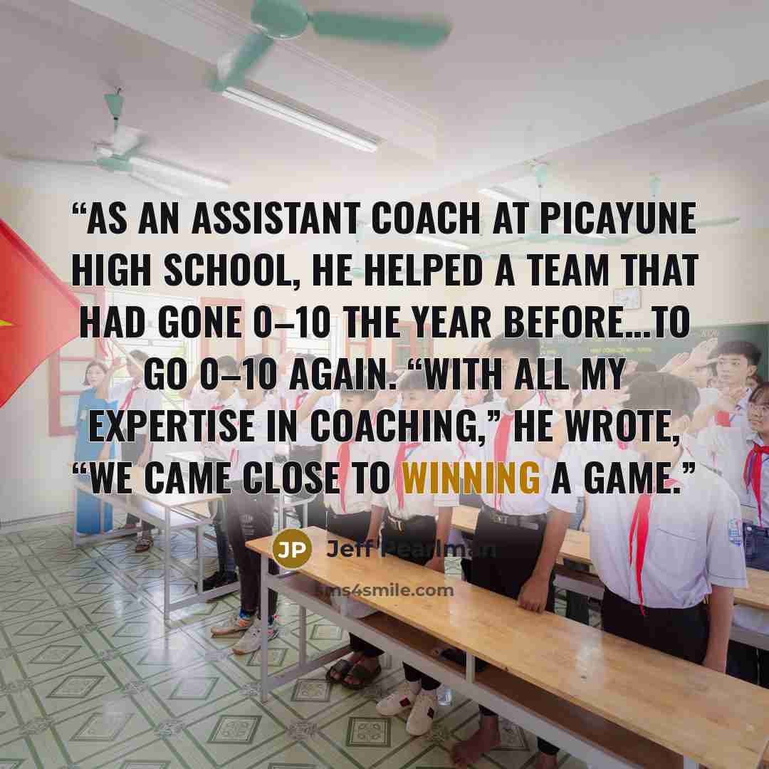 “As an assistant coach at Picayune High School, he helped a team that had gone 0–10 the year before…to go 0–10 again. “With all my expertise in coaching,” he wrote, “we came close to winning a game.” quote by Jeff Pearlman