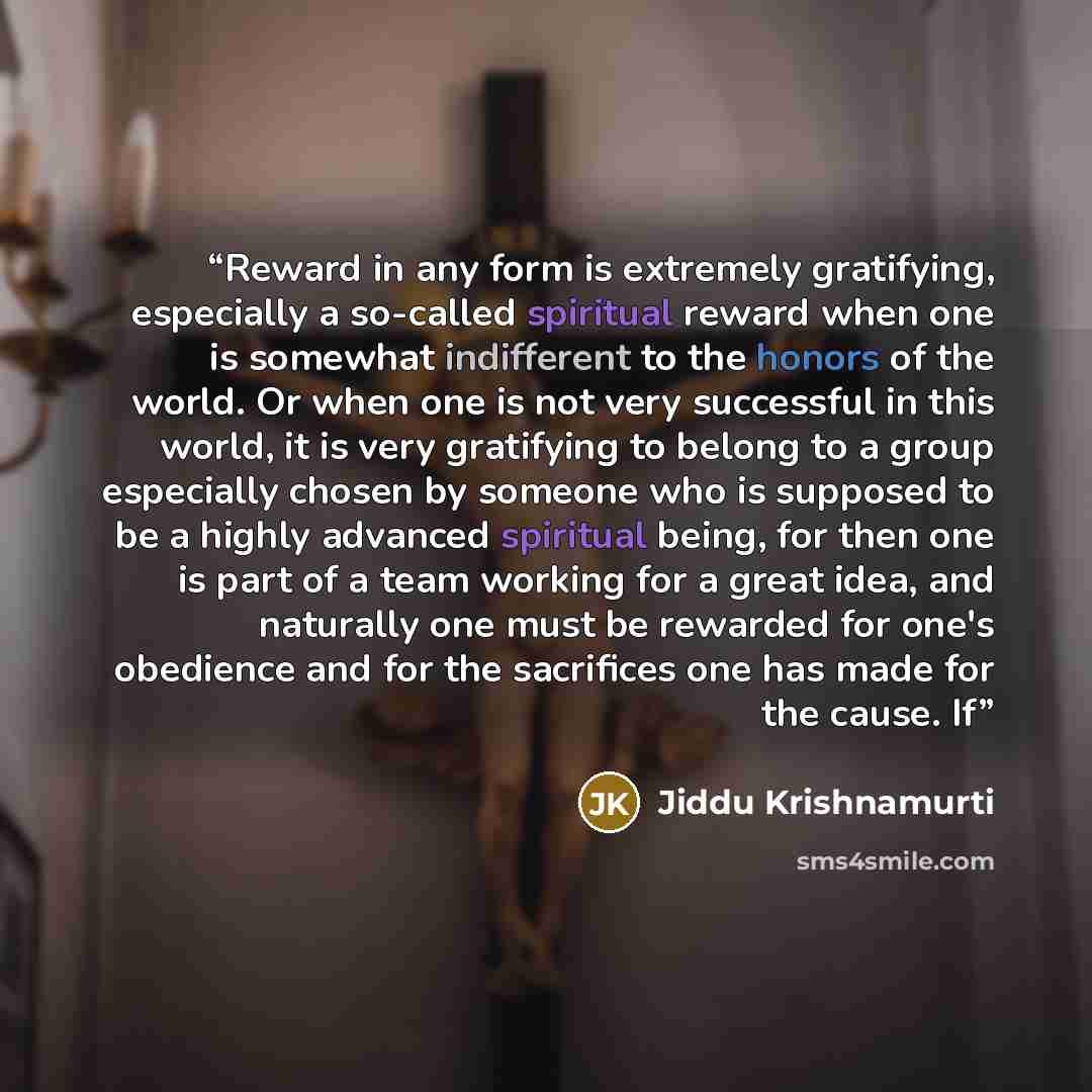 “Reward in any form is extremely gratifying, especially a so-called spiritual reward when one is somewhat indifferent to the honors of the world. Or when one is not very successful in this world, it is very gratifying to belong to a group especially chosen by someone who is supposed to be a highly…” quote by Jiddu Krishnamurti