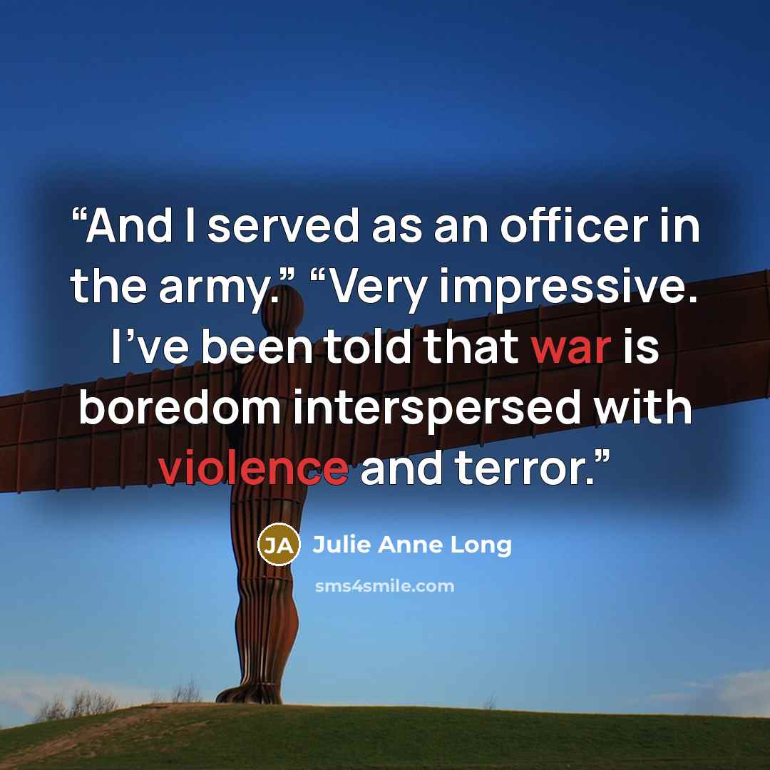 “And I served as an officer in the army.” “Very impressive. I’ve been told that war is boredom interspersed with violence and terror.” quote by Julie Anne Long
