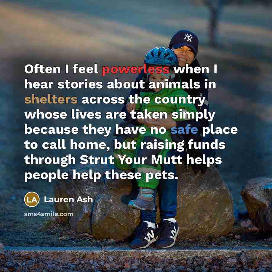 “Often I feel powerless when I hear stories about animals in shelters across the country whose lives are taken simply because they have no safe place to call home, but raising funds through Strut Your Mutt helps people help these pets.” quote by Lauren Ash