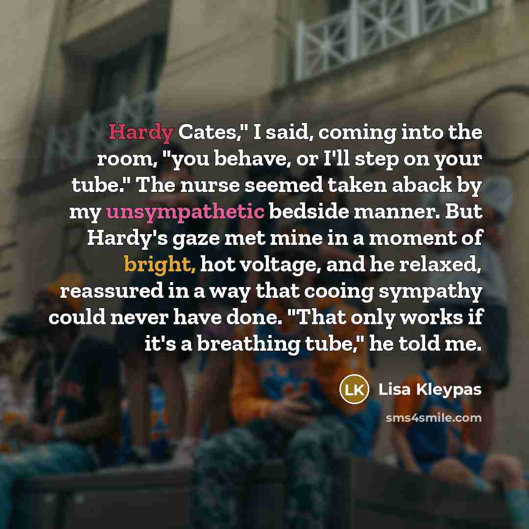 “Hardy Cates," I said, coming into the room, "you behave, or I'll step on your tube." The nurse seemed taken aback by my unsympathetic bedside manner. But Hardy's gaze met mine in a moment of bright, hot voltage, and he relaxed, reassured in a way that cooing sympathy could never have done. "That…” quote by Lisa Kleypas