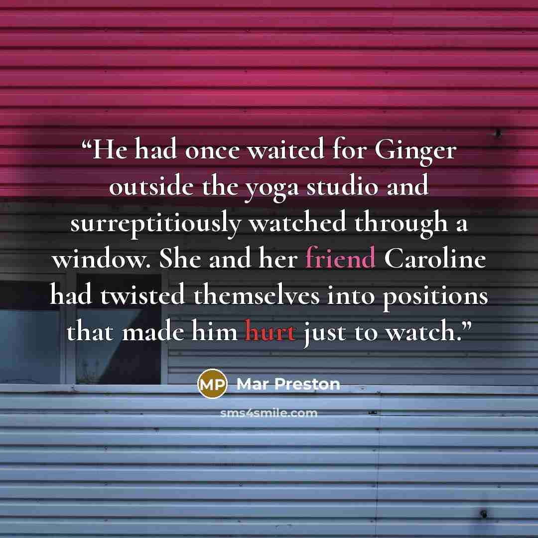 “He had once waited for Ginger outside the yoga studio and surreptitiously watched through a window. She and her friend Caroline had twisted themselves into positions that made him hurt just to watch.” quote by Mar Preston