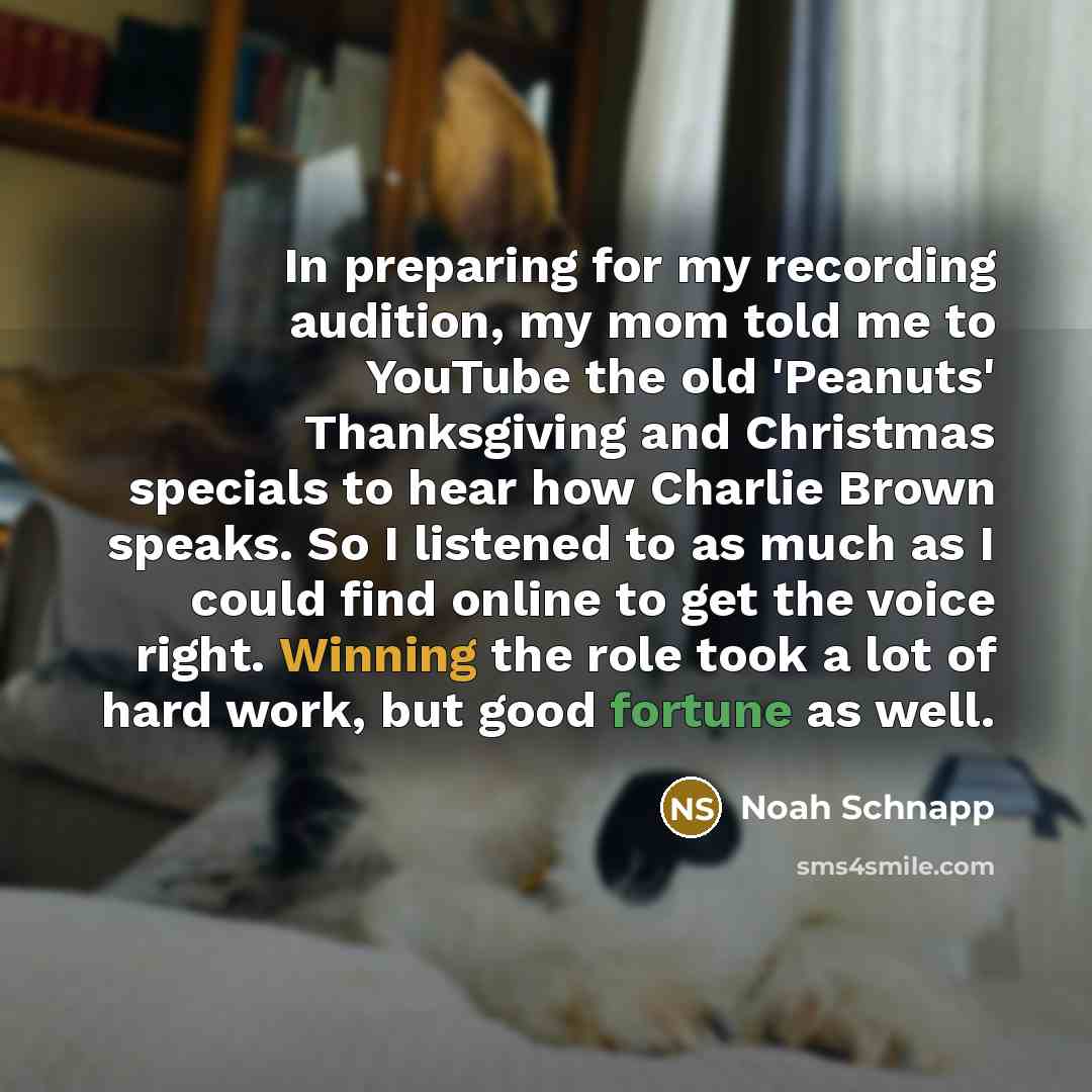 “In preparing for my recording audition, my mom told me to YouTube the old 'Peanuts' Thanksgiving and Christmas specials to hear how Charlie Brown speaks. So I listened to as much as I could find online to get the voice right. Winning the role took a lot of hard work, but good fortune as well.” quote by Noah Schnapp