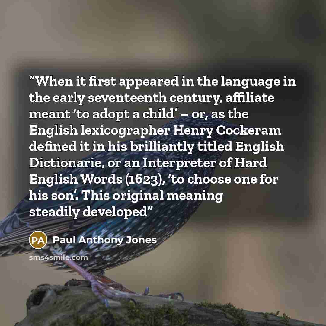 “When it first appeared in the language in the early seventeenth century, affiliate meant ‘to adopt a child’ – or, as the English lexicographer Henry Cockeram defined it in his brilliantly titled English Dictionarie, or an Interpreter of Hard English Words (1623), ‘to choose one for his son’. This…” quote by Paul Anthony Jones