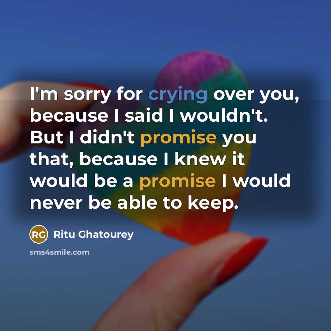 “I'm sorry for crying over you, because I said I wouldn't. But I didn't promise you that, because I knew it would be a promise I would never be able to keep.” quote by Ritu Ghatourey