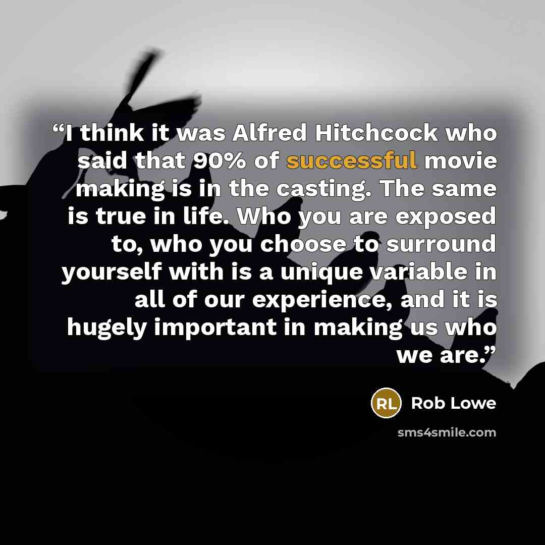 “I think it was Alfred Hitchcock who said that 90% of successful movie making is in the casting. The same is true in life. Who you are exposed to, who you choose to surround yourself with is a unique variable in all of our experience, and it is hugely important in making us who we are.” quote by Rob Lowe