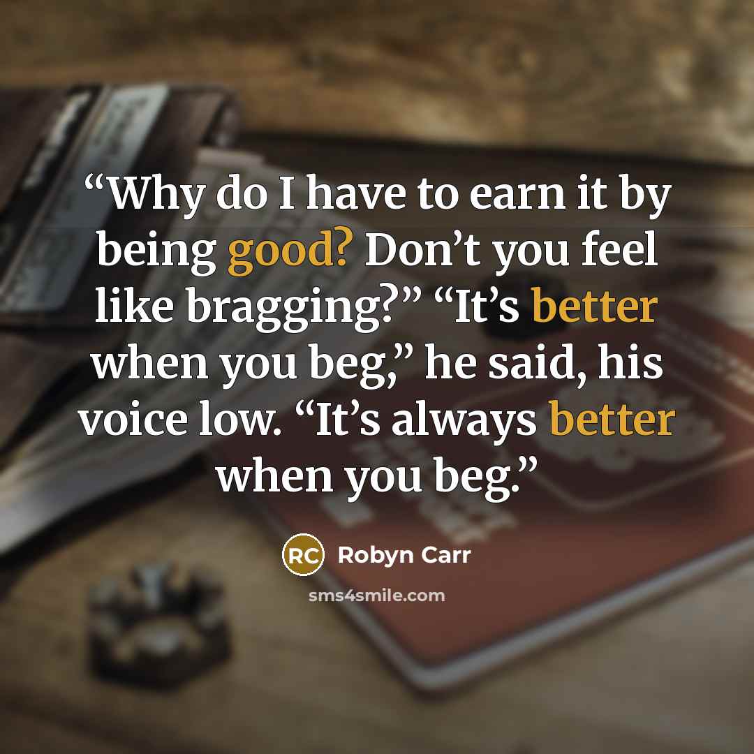 “Why do I have to earn it by being good? Don’t you feel like bragging?” “It’s better when you beg,” he said, his voice low. “It’s always better when you beg.” quote by Robyn Carr