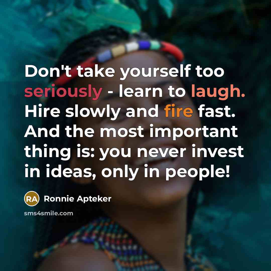 “Don't take yourself too seriously - learn to laugh. Hire slowly and fire fast. And the most important thing is: you never invest in ideas, only in people!” quote by Ronnie Apteker